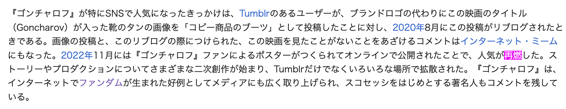 A screenshot of a part of the Japanese Wikipedia article for Goncharov. The following is the Japanese text: 『ゴンチャロフ』が特にSNSで人気になったきっかけは、Tumblrのあるユーザーが、ブランドロゴの代わりにこの映画のタイトル(Goncharov)が入った靴のタンの画像を「コピー商品のブーツ」として投稿したことに対し、2020年8月にこの投稿がリブログされたときである。画像の投稿と、このリブログの際につけられた、この映画を見たことがないことをあざけるコメントはインターネット・ミームにもなった。2022年11月には『ゴンチャロフ』ファンによるポスターがつくられてオンラインで公開されたことで、人気が再燃した。ストーリーやプロダクションについてさまざまな二次創作が始まり、Tumblrだけでなくいろいろな場所で拡散された。『ゴンチャロフ』は、インターネットでファンダムが生まれた好例としてメディアにも広く取り上げられ、スコセッシをはじめとする著名人もコメントを残している。